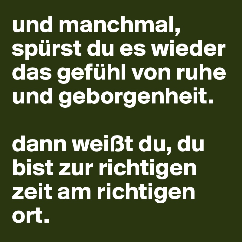 und manchmal, spürst du es wieder das gefühl von ruhe und geborgenheit. 

dann weißt du, du bist zur richtigen zeit am richtigen ort. 