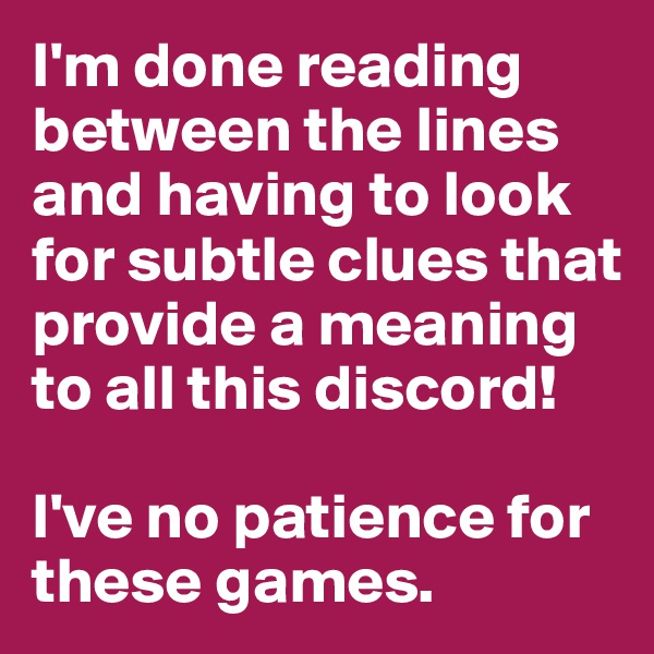 I'm done reading between the lines and having to look for subtle clues that provide a meaning to all this discord!

I've no patience for these games. 