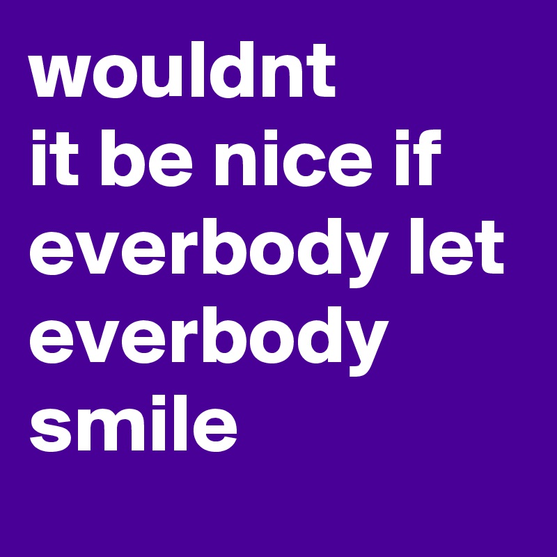 wouldnt
it be nice if everbody let everbody smile