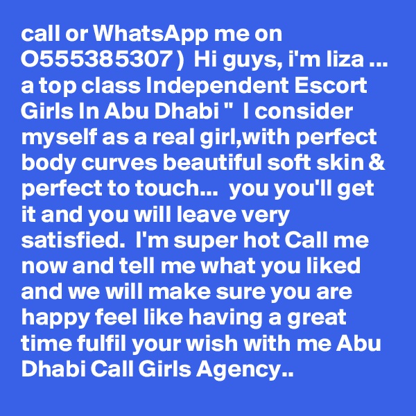 call or WhatsApp me on O555385307 )  Hi guys, i'm liza ... a top class Independent Escort Girls In Abu Dhabi "  I consider myself as a real girl,with perfect body curves beautiful soft skin & perfect to touch...  you you'll get it and you will leave very satisfied.  I'm super hot Call me now and tell me what you liked and we will make sure you are happy feel like having a great time fulfil your wish with me Abu Dhabi Call Girls Agency.. 