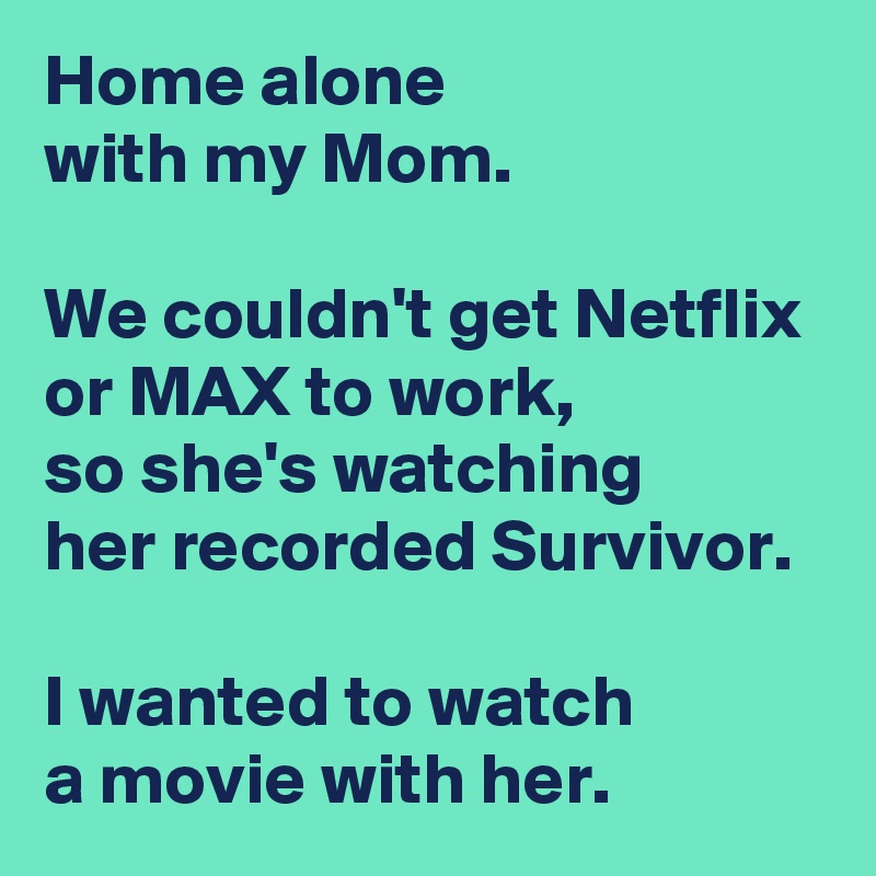 Home alone 
with my Mom.

We couldn't get Netflix 
or MAX to work,
so she's watching 
her recorded Survivor.

I wanted to watch 
a movie with her.