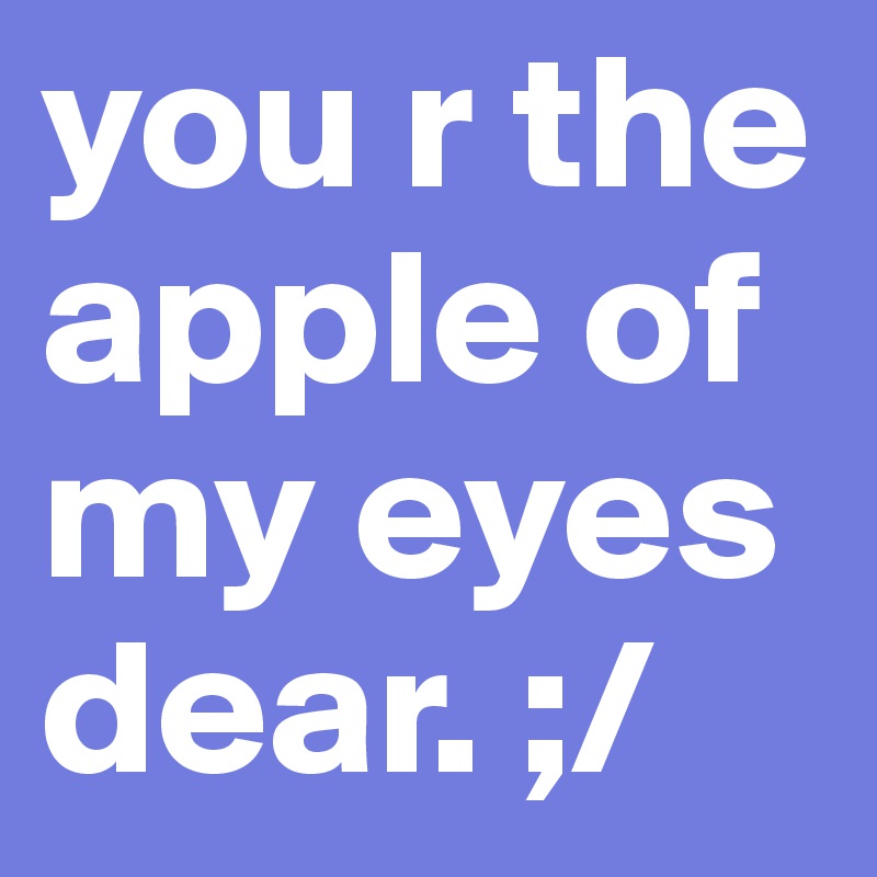 you r the apple of my eyes dear. ;/