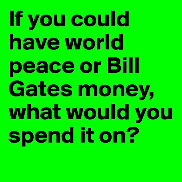 If you could have world peace or Bill Gates money, what would you spend it on?
