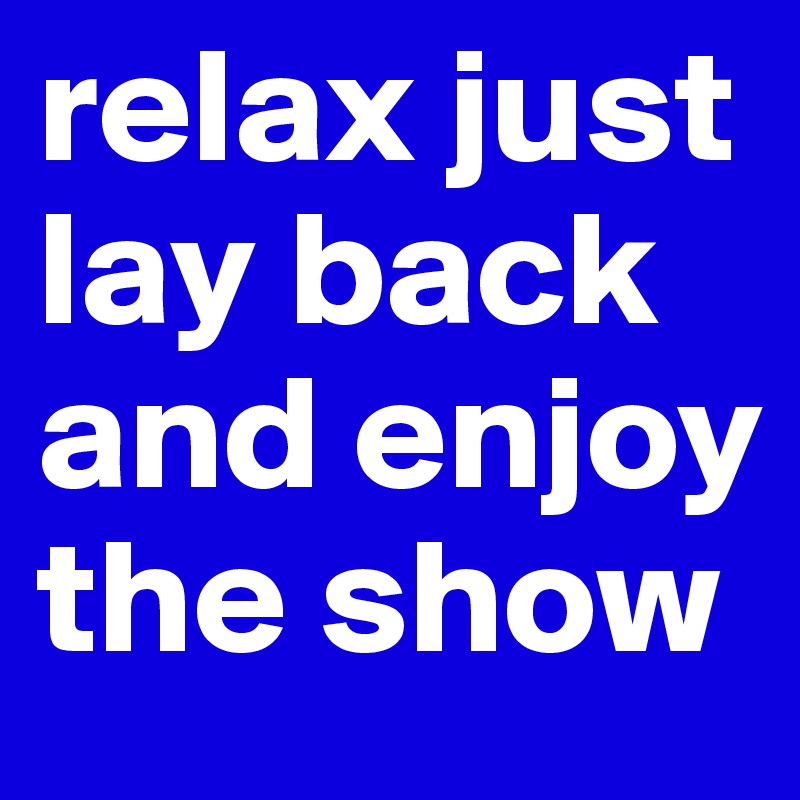 relax just lay back and enjoy the show 