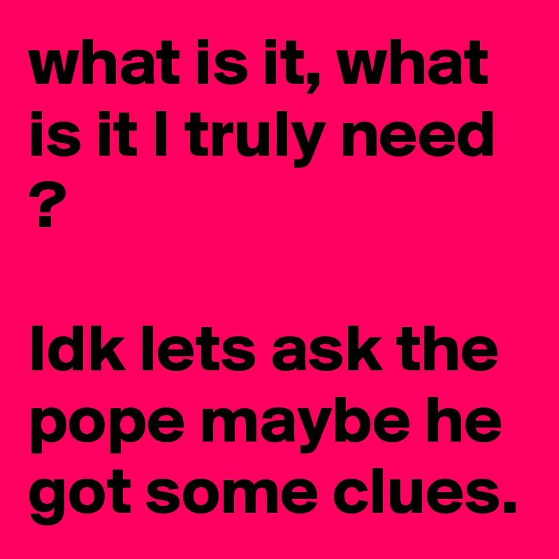 what is it, what is it I truly need ?

Idk lets ask the pope maybe he got some clues.