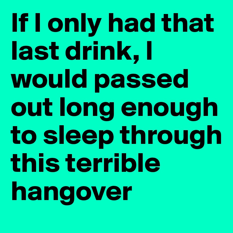 If I only had that last drink, I would passed out long enough to sleep through this terrible hangover