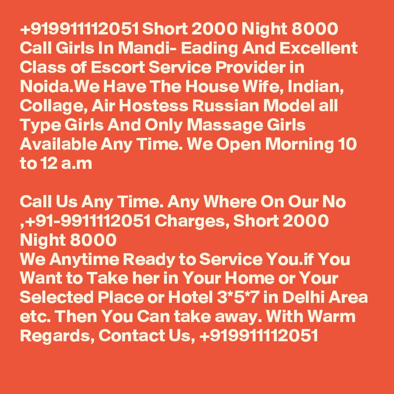 +919911112051 Short 2000 Night 8000 Call Girls In Mandi- Eading And Excellent Class of Escort Service Provider in Noida.We Have The House Wife, Indian, Collage, Air Hostess Russian Model all Type Girls And Only Massage Girls Available Any Time. We Open Morning 10 to 12 a.m

Call Us Any Time. Any Where On Our No ,+91-9911112051 Charges, Short 2000 Night 8000
We Anytime Ready to Service You.if You Want to Take her in Your Home or Your Selected Place or Hotel 3*5*7 in Delhi Area etc. Then You Can take away. With Warm Regards, Contact Us, +919911112051