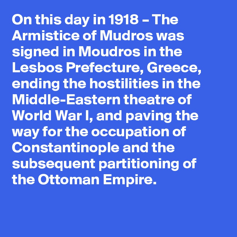 On this day in 1918 – The Armistice of Mudros was signed in Moudros in the Lesbos Prefecture, Greece, ending the hostilities in the Middle-Eastern theatre of World War I, and paving the way for the occupation of Constantinople and the subsequent partitioning of the Ottoman Empire.