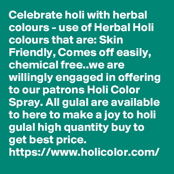 Celebrate holi with herbal colours - use of Herbal Holi colours that are: Skin Friendly, Comes off easily, chemical free..we are willingly engaged in offering to our patrons Holi Color Spray. All gulal are available to here to make a joy to holi gulal high quantity buy to get best price.
https://www.holicolor.com/