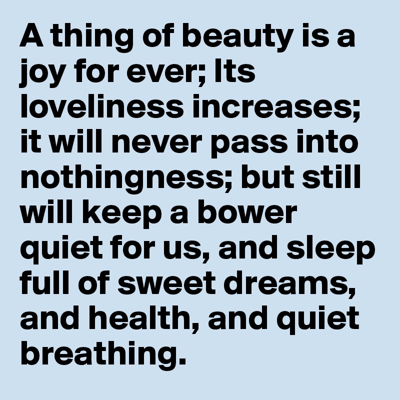 A thing of beauty is a joy for ever; Its loveliness increases; it will never pass into nothingness; but still will keep a bower quiet for us, and sleep full of sweet dreams, and health, and quiet breathing.