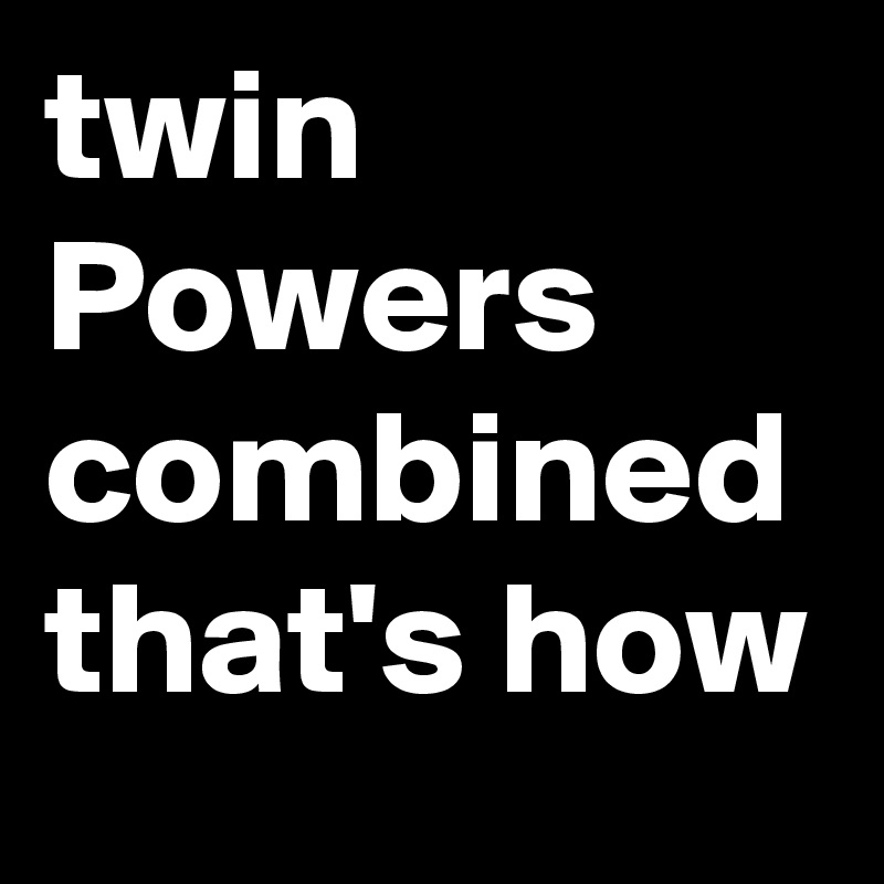 twin Powers combined that's how