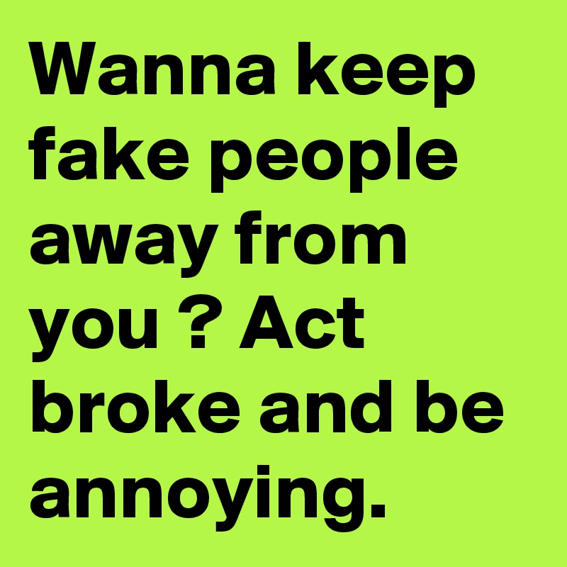 Wanna keep fake people away from you ? Act broke and be annoying.