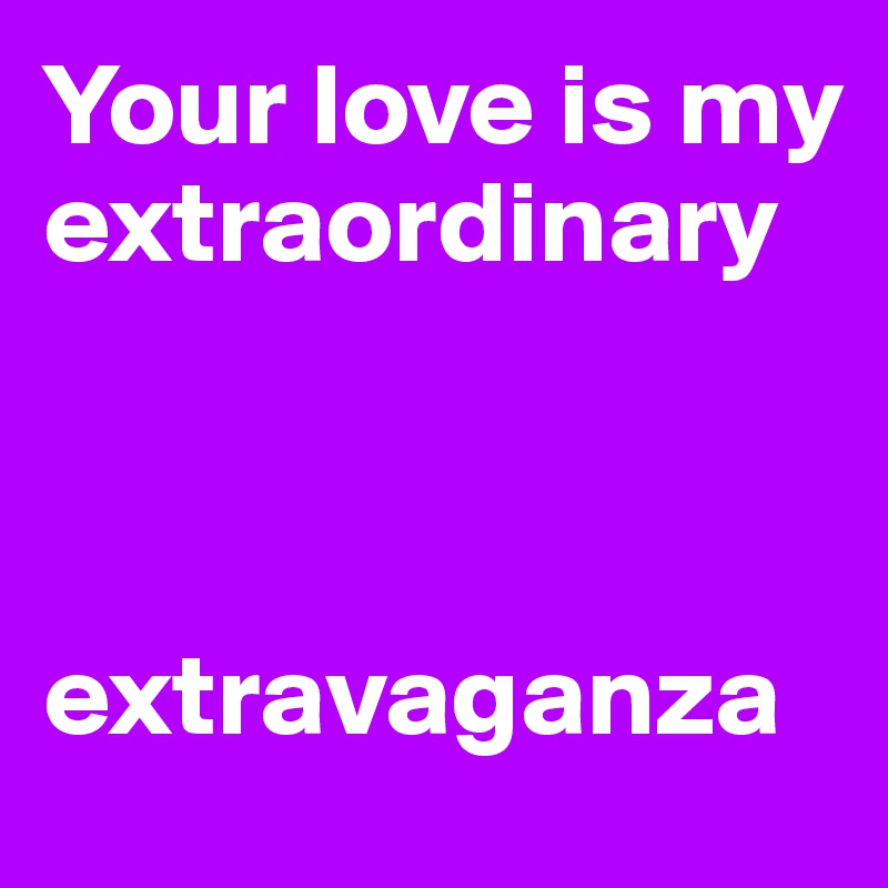 Your love is my 
extraordinary



extravaganza