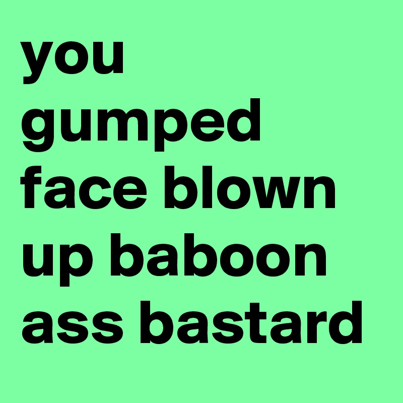 you gumped face blown up baboon ass bastard