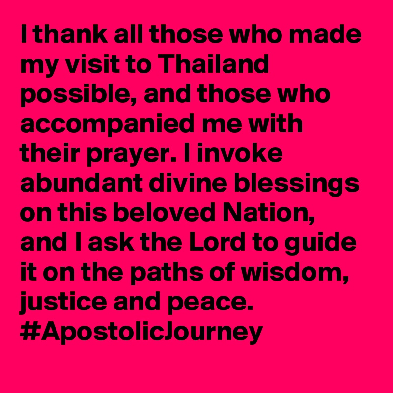 I thank all those who made my visit to Thailand possible, and those who accompanied me with their prayer. I invoke abundant divine blessings on this beloved Nation, and I ask the Lord to guide it on the paths of wisdom, justice and peace. #ApostolicJourney