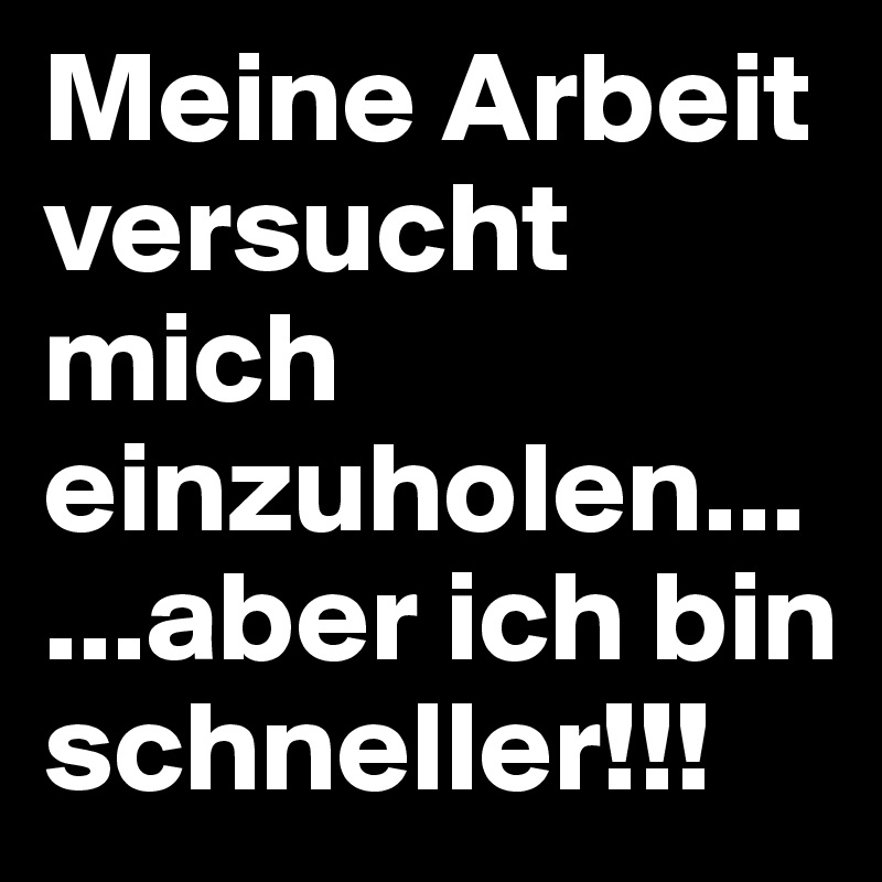 Meine Arbeit versucht mich einzuholen... 
...aber ich bin schneller!!! 