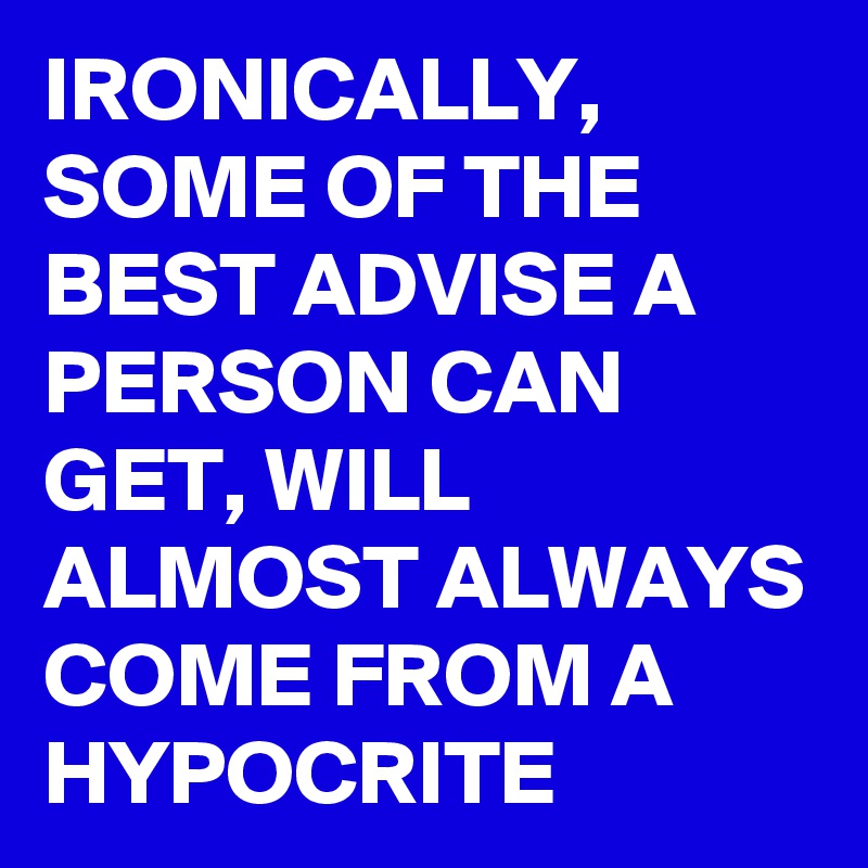 IRONICALLY, SOME OF THE BEST ADVISE A PERSON CAN GET, WILL ALMOST ALWAYS COME FROM A HYPOCRITE