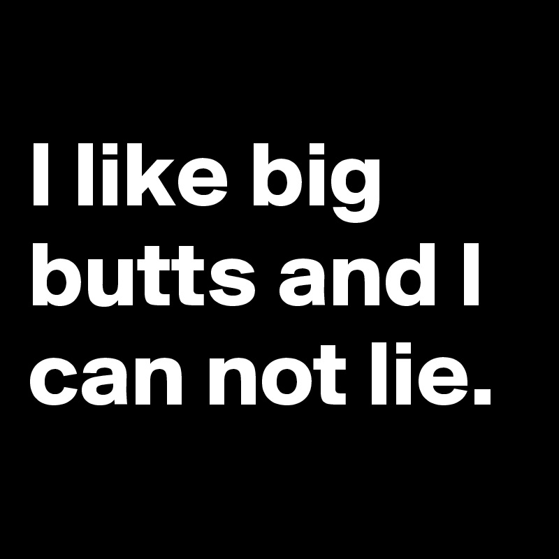 
I like big butts and I can not lie.
