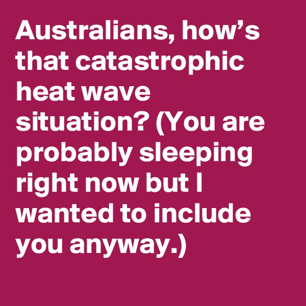 Australians, how’s that catastrophic heat wave situation? (You are probably sleeping right now but I wanted to include you anyway.)