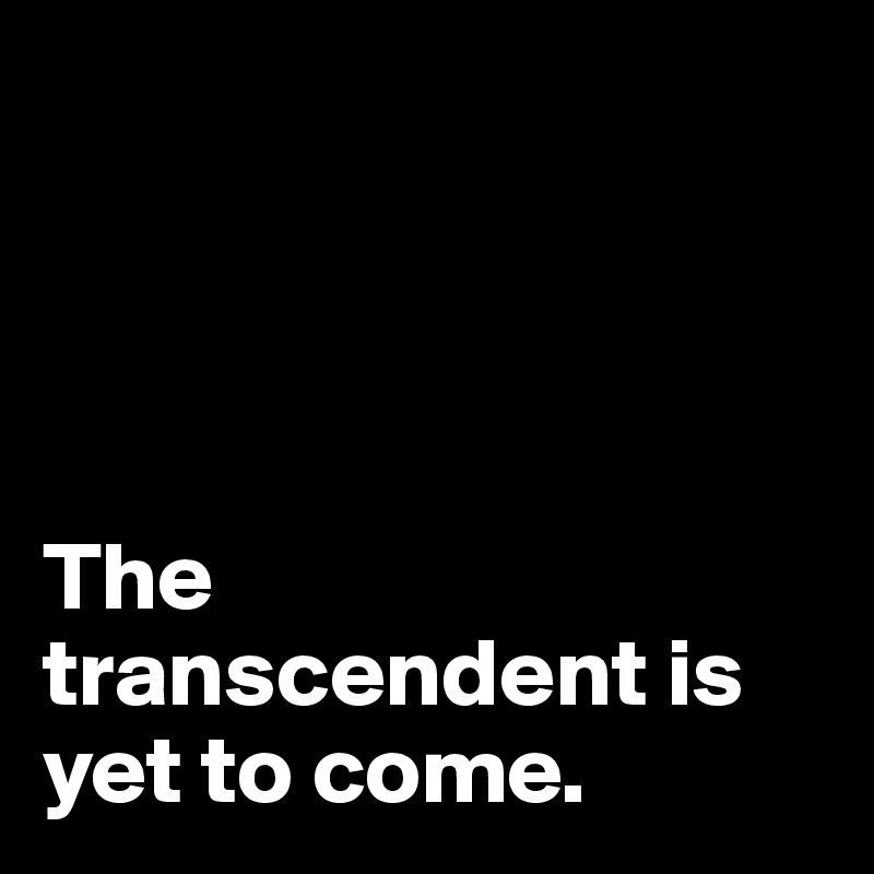 




The transcendent is yet to come. 