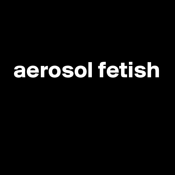 

 aerosol fetish


