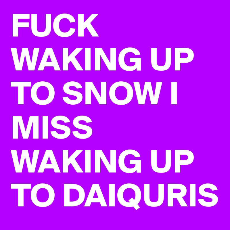 FUCK WAKING UP TO SNOW I MISS WAKING UP TO DAIQURIS 