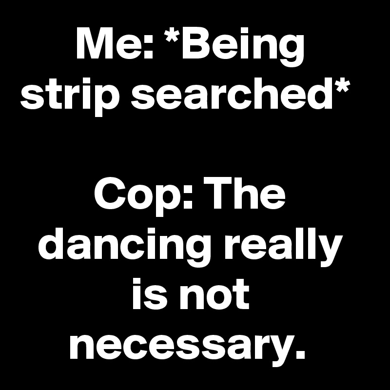 Me: *Being strip searched* 

Cop: The dancing really is not necessary. 