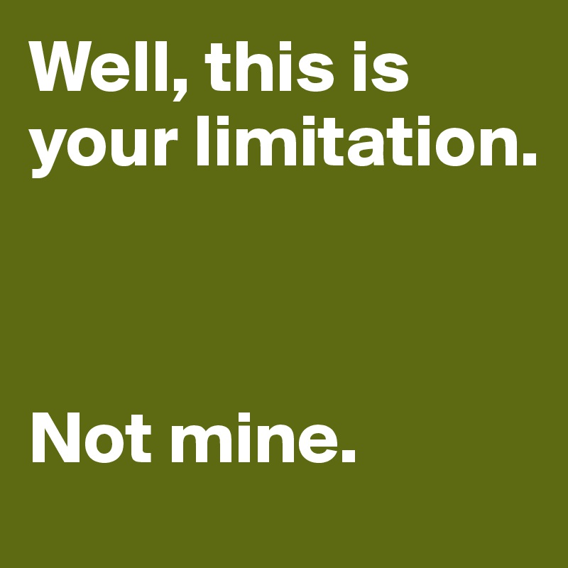 Well, this is your limitation. 



Not mine. 