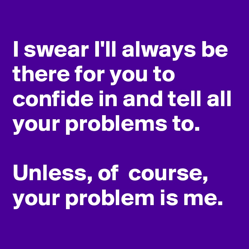 
I swear I'll always be there for you to confide in and tell all your problems to. 

Unless, of  course, your problem is me.