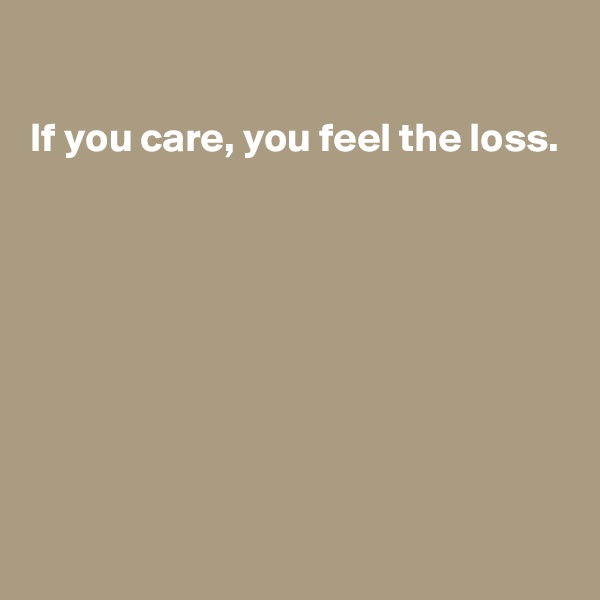 

If you care, you feel the loss.








