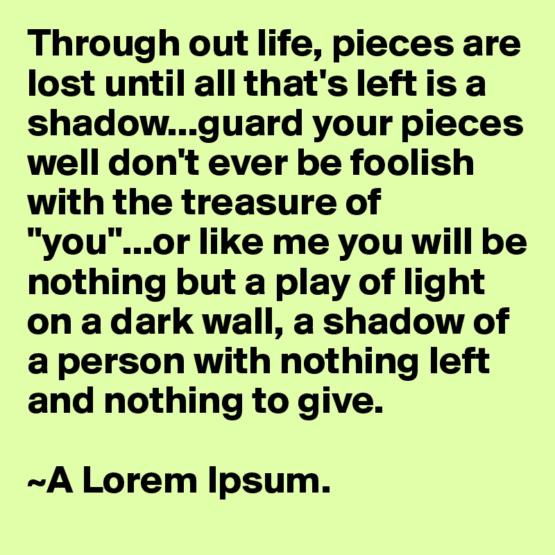 Through out life, pieces are lost until all that's left is a shadow...guard your pieces well don't ever be foolish with the treasure of "you"...or like me you will be nothing but a play of light on a dark wall, a shadow of a person with nothing left and nothing to give.

~A Lorem Ipsum.