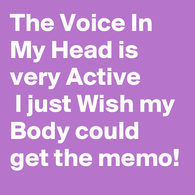 The Voice In My Head is very Active
 I just Wish my Body could get the memo! 