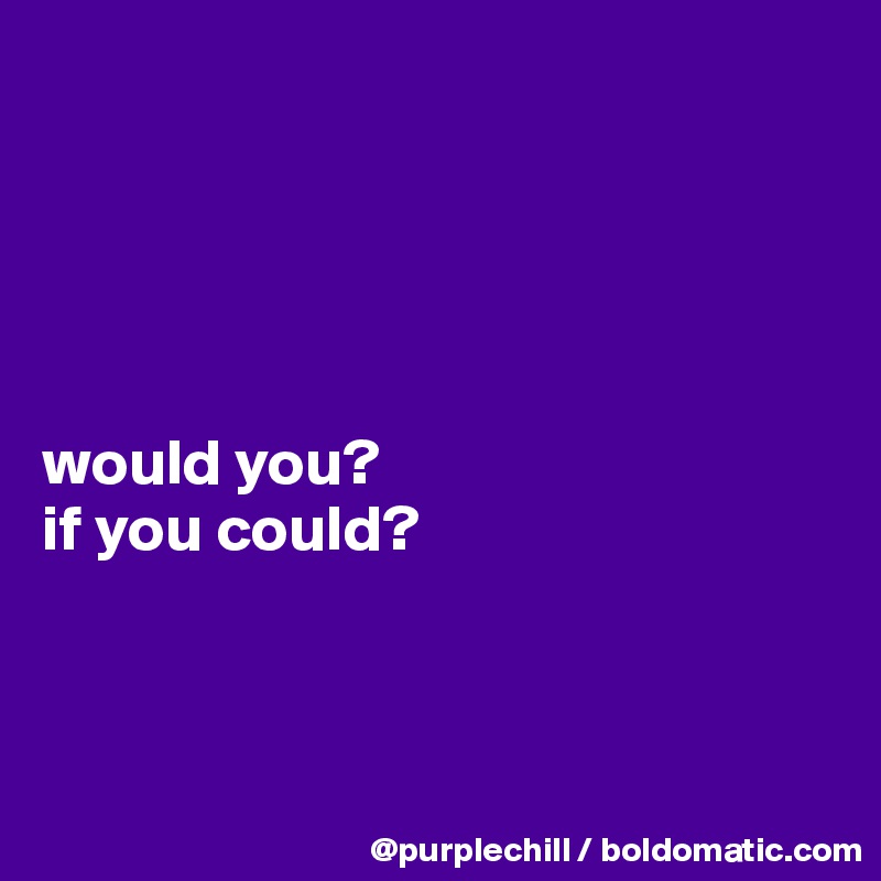 





would you?
if you could?



