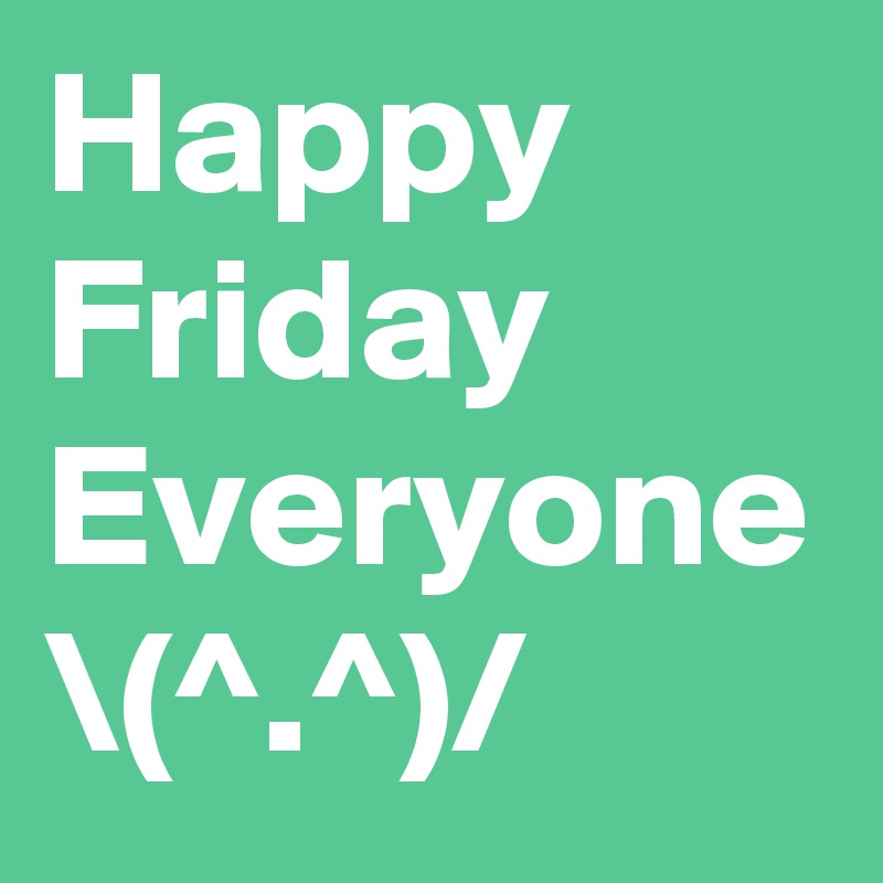 Happy Friday Everyone \(^.^)/