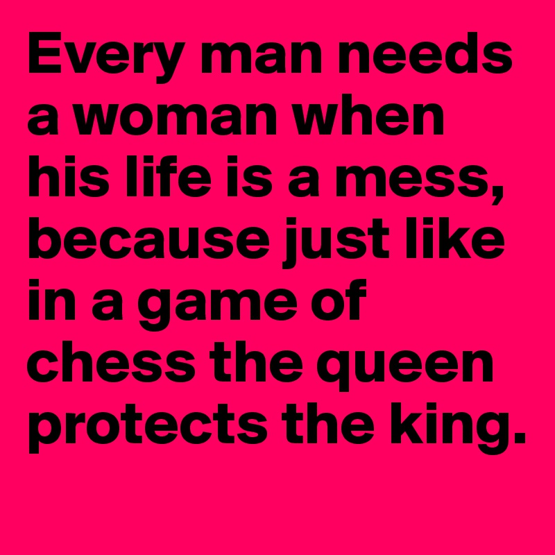 Every man needs a woman when his life is a mess, because just like in a game of chess the queen protects the king.