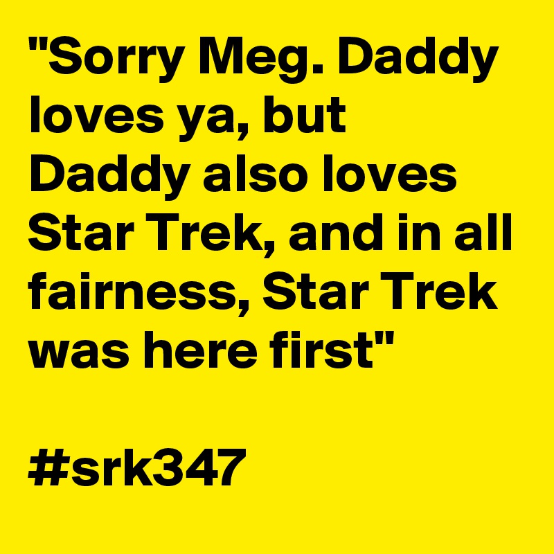 "Sorry Meg. Daddy loves ya, but Daddy also loves Star Trek, and in all fairness, Star Trek was here first"

#srk347