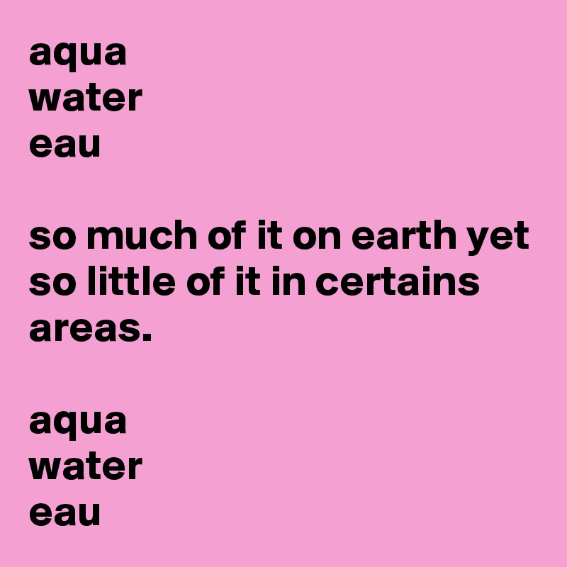 aqua
water
eau

so much of it on earth yet so little of it in certains areas. 

aqua
water
eau