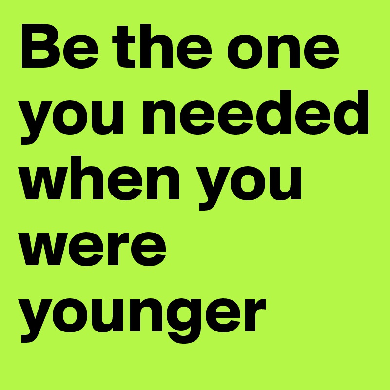 Be the one you needed when you were younger