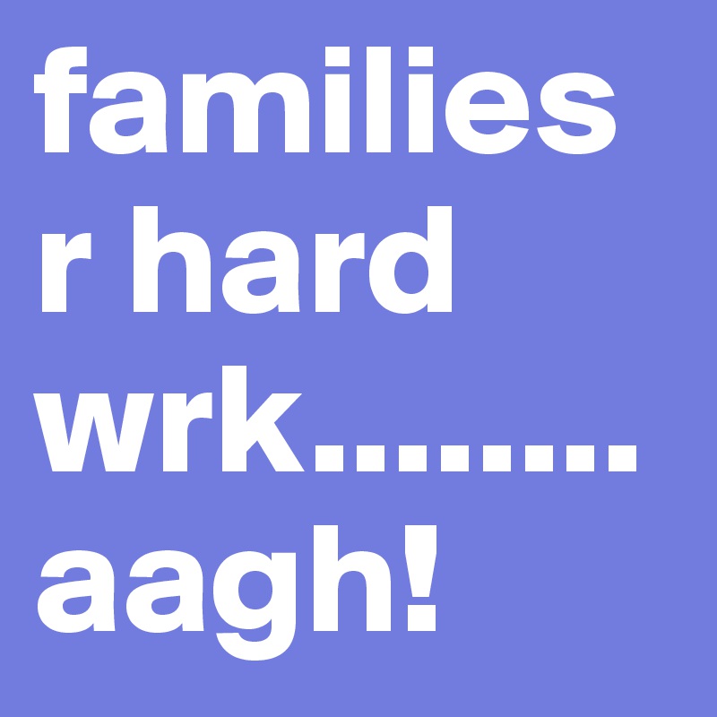 families r hard wrk........aagh!
