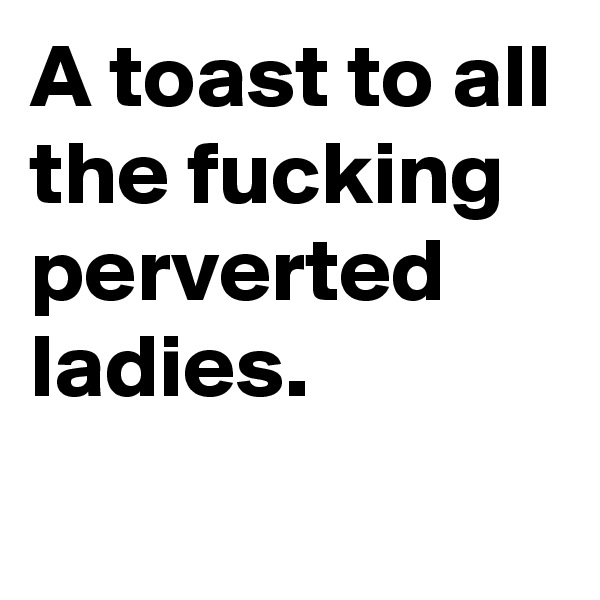 A toast to all the fucking perverted ladies. 

