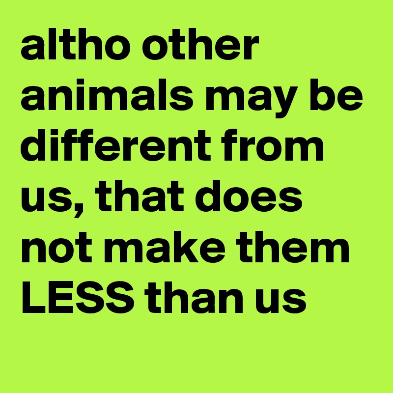 altho other animals may be different from us, that does not make them LESS than us