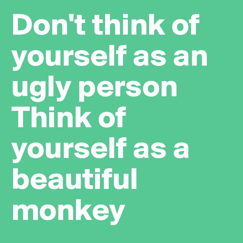 Don't think of yourself as an ugly person 
Think of yourself as a beautiful monkey 