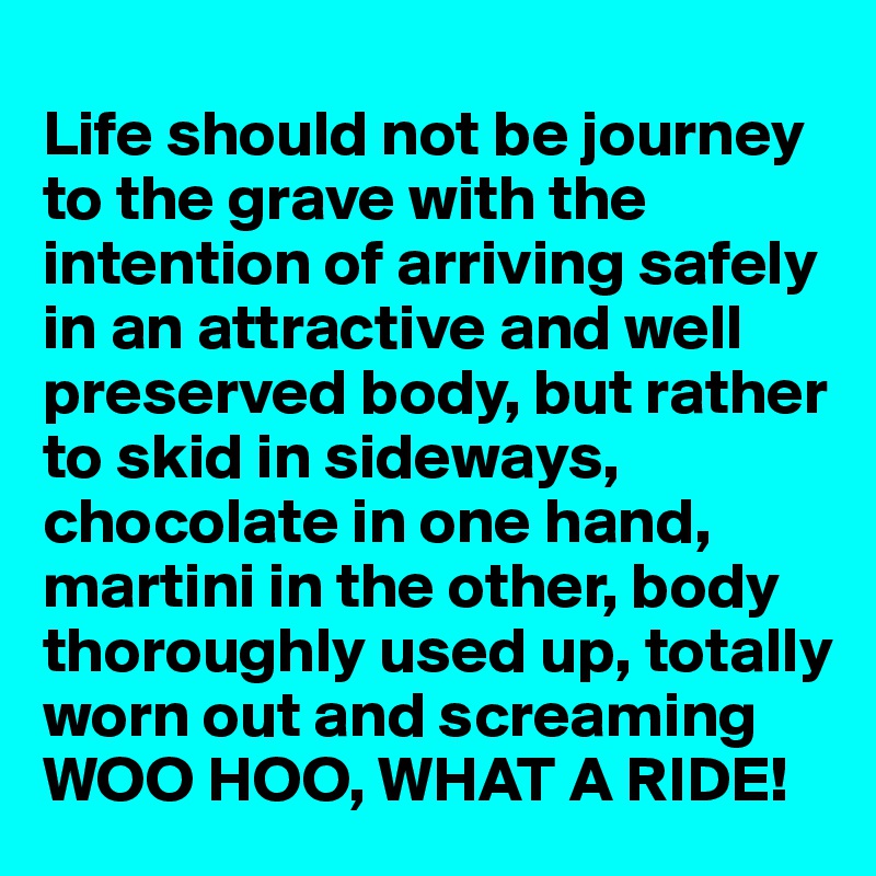 
Life should not be journey to the grave with the intention of arriving safely in an attractive and well preserved body, but rather to skid in sideways, chocolate in one hand, martini in the other, body thoroughly used up, totally worn out and screaming WOO HOO, WHAT A RIDE!