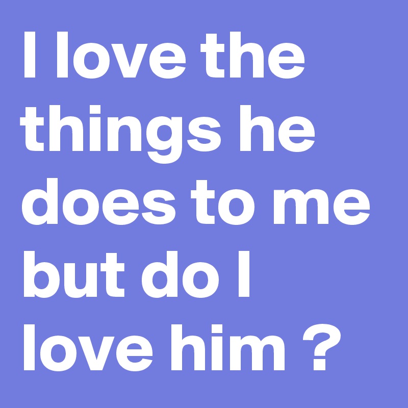 I love the things he does to me but do I love him ? 