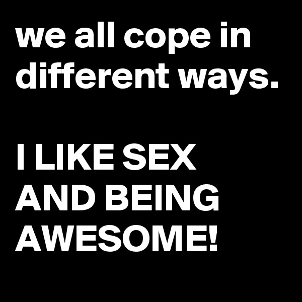 we all cope in different ways.

I LIKE SEX AND BEING AWESOME!