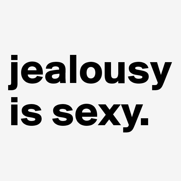   jealousy is sexy. 