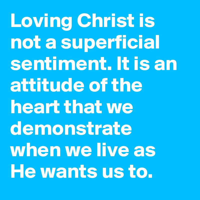 Loving Christ is not a superficial sentiment. It is an attitude of the heart that we demonstrate when we live as He wants us to.