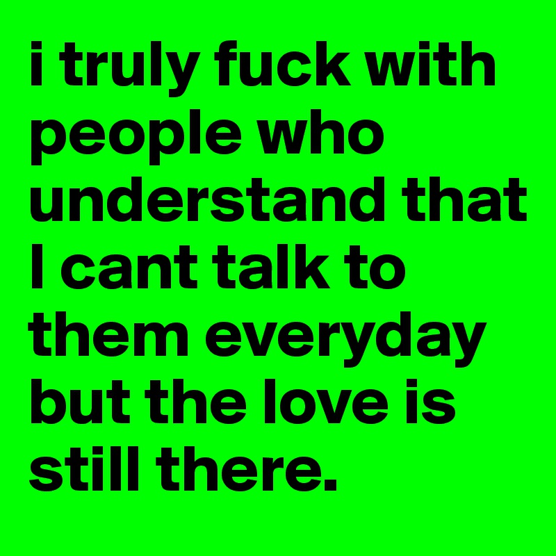 i truly fuck with people who understand that I cant talk to them everyday but the love is still there.