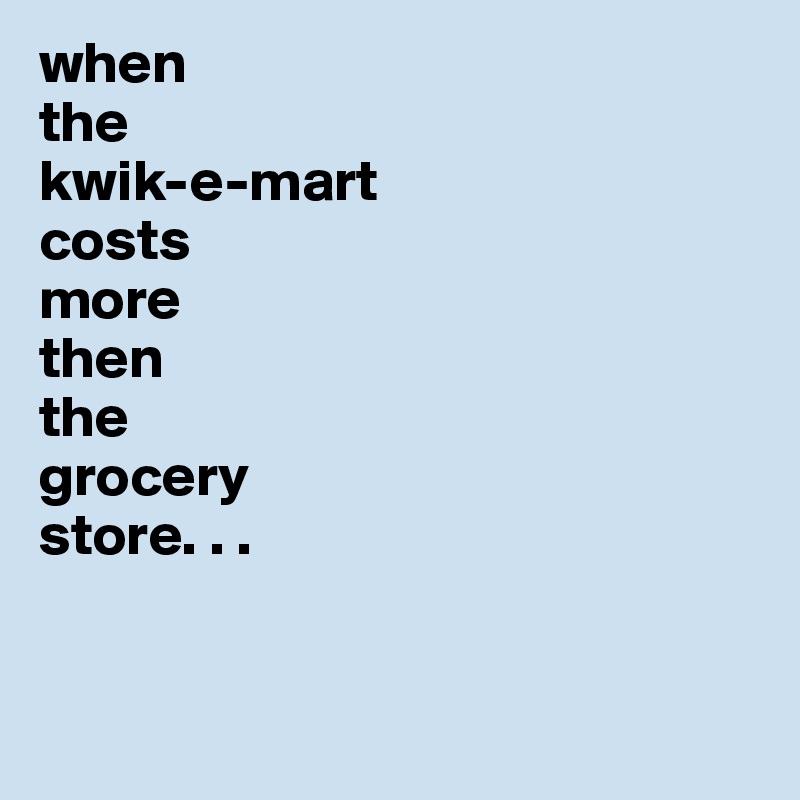 when 
the 
kwik-e-mart 
costs 
more 
then 
the 
grocery 
store. . . 


