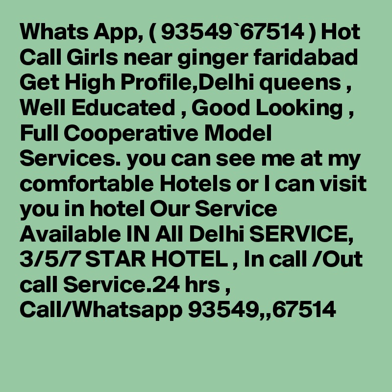 Whats App, ( 93549`67514 ) Hot Call Girls near ginger faridabad Get High Profile,Delhi queens , Well Educated , Good Looking , Full Cooperative Model Services. you can see me at my comfortable Hotels or I can visit you in hotel Our Service Available IN All Delhi SERVICE, 3/5/7 STAR HOTEL , In call /Out call Service.24 hrs , Call/Whatsapp 93549,,67514 
